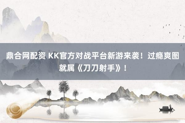 鼎合网配资 KK官方对战平台新游来袭！过瘾爽图就属《刀刀射手》！