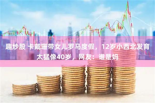 趣炒股 卡戴珊带女儿罗马度假，12岁小西北发育太猛像40岁，网友：谁是妈