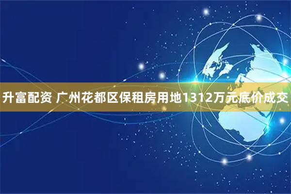 升富配资 广州花都区保租房用地1312万元底价成交