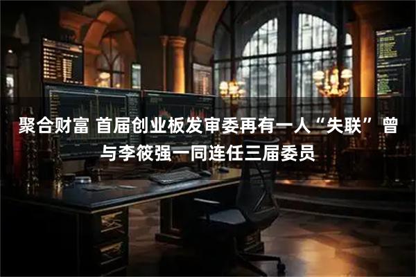 聚合财富 首届创业板发审委再有一人“失联” 曾与李筱强一同连任三届委员