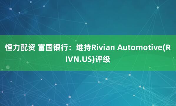 恒力配资 富国银行：维持Rivian Automotive(RIVN.US)评级
