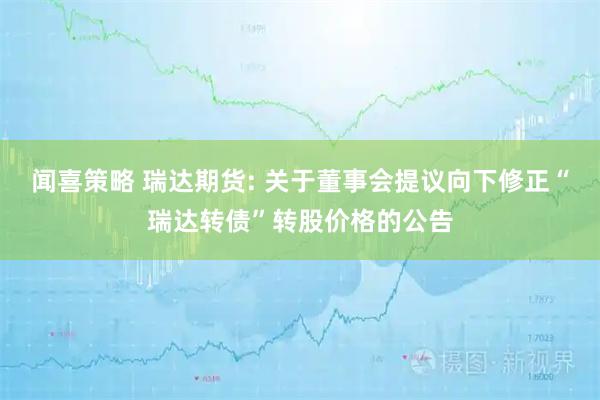 闻喜策略 瑞达期货: 关于董事会提议向下修正“瑞达转债”转股价格的公告
