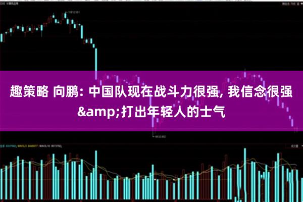 趣策略 向鹏: 中国队现在战斗力很强, 我信念很强&打出年轻人的士气