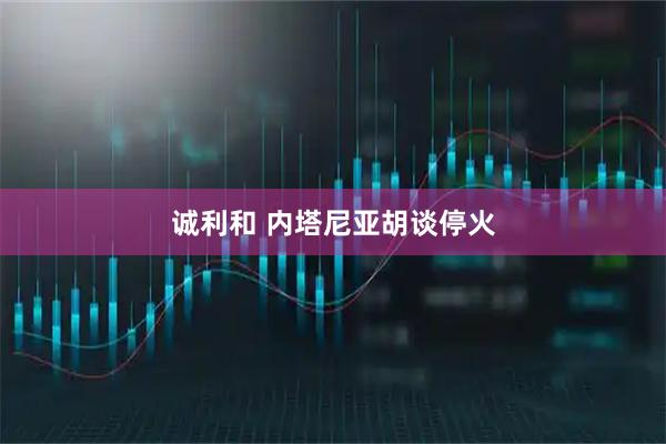 诚利和 内塔尼亚胡谈停火