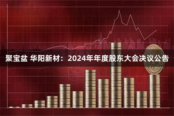 聚宝盆 华阳新材：2024年年度股东大会决议公告