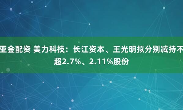 亚金配资 美力科技：长江资本、王光明拟分别减持不超2.7%、2.11%股份