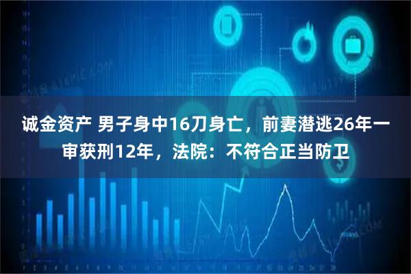 诚金资产 男子身中16刀身亡，前妻潜逃26年一审获刑12年，法院：不符合正当防卫
