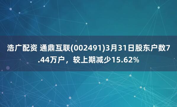浩广配资 通鼎互联(002491)3月31日股东户数7.44万户，较上期减少15.62%