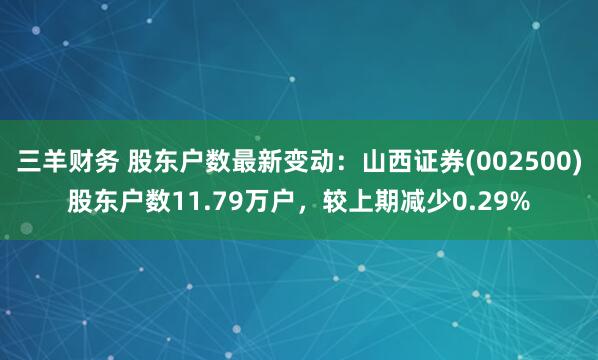 三羊财务 股东户数最新变动：山西证券(002500)股东户数11.79万户，较上期减少0.29%