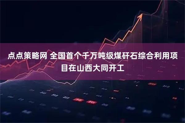 点点策略网 全国首个千万吨级煤矸石综合利用项目在山西大同开工