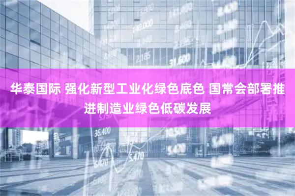 华泰国际 强化新型工业化绿色底色 国常会部署推进制造业绿色低碳发展
