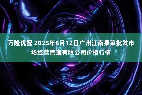 万隆优配 2025年6月12日广州江南果菜批发市场经营管理有限公司价格行情