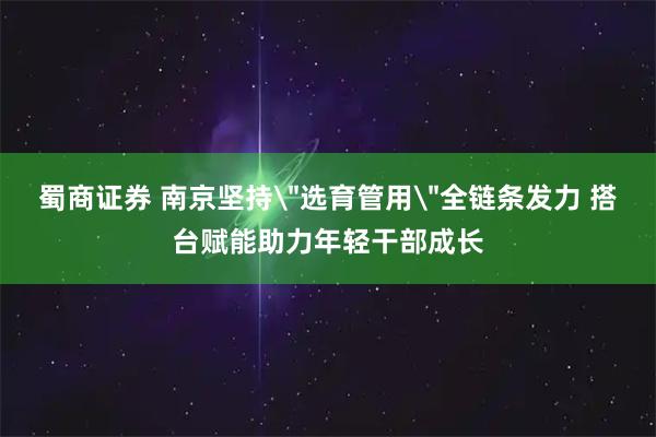 蜀商证券 南京坚持＂选育管用＂全链条发力 搭台赋能助力年轻干部成长