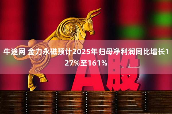 牛途网 金力永磁预计2025年归母净利润同比增长127%至161%