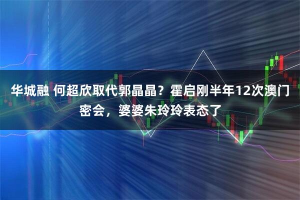 华城融 何超欣取代郭晶晶？霍启刚半年12次澳门密会，婆婆朱玲玲表态了