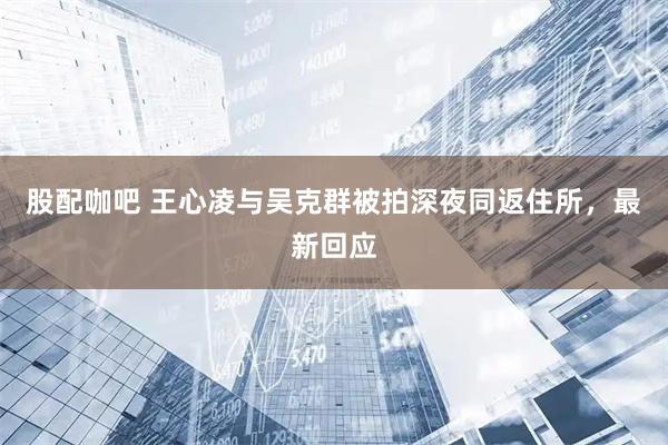 股配咖吧 王心凌与吴克群被拍深夜同返住所，最新回应