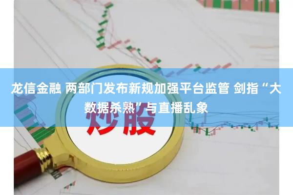 龙信金融 两部门发布新规加强平台监管 剑指“大数据杀熟”与直播乱象