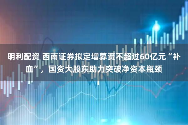 明利配资 西南证券拟定增募资不超过60亿元“补血”，国资大股东助力突破净资本瓶颈