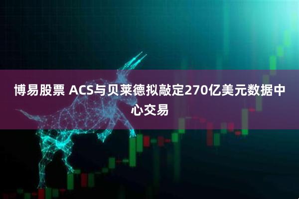 博易股票 ACS与贝莱德拟敲定270亿美元数据中心交易