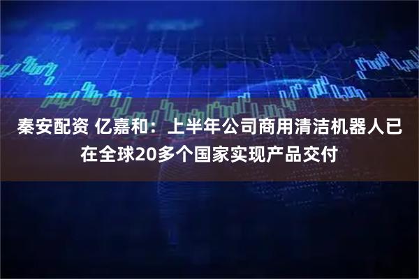秦安配资 亿嘉和：上半年公司商用清洁机器人已在全球20多个国家实现产品交付